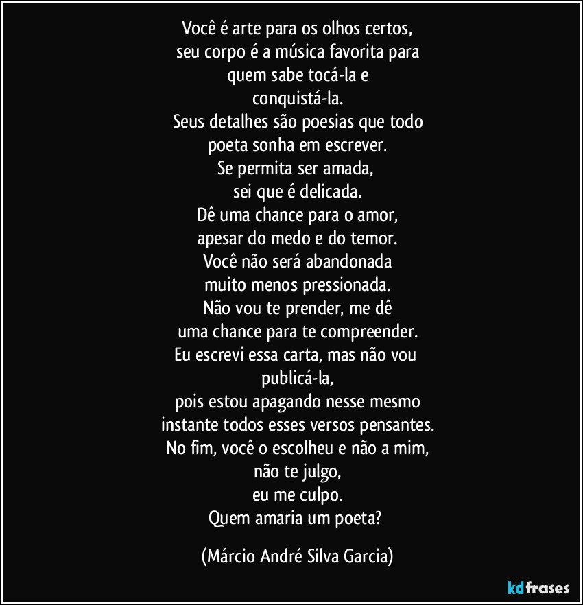 Você é arte para os olhos certos,
seu corpo é a música favorita para
quem sabe tocá-la e
conquistá-la.
Seus detalhes são poesias que todo
poeta sonha em escrever.
Se permita ser amada, 
sei que é delicada.
Dê uma chance para o amor,
apesar do medo e do temor.
Você não será abandonada
muito menos pressionada.
Não vou te prender, me dê
uma chance para te compreender.
Eu escrevi essa carta, mas não vou 
publicá-la,
pois estou apagando nesse mesmo
instante todos esses versos pensantes.
No fim, você o escolheu e não a mim,
não te julgo,
eu me culpo.
Quem amaria um poeta? (Márcio André Silva Garcia)