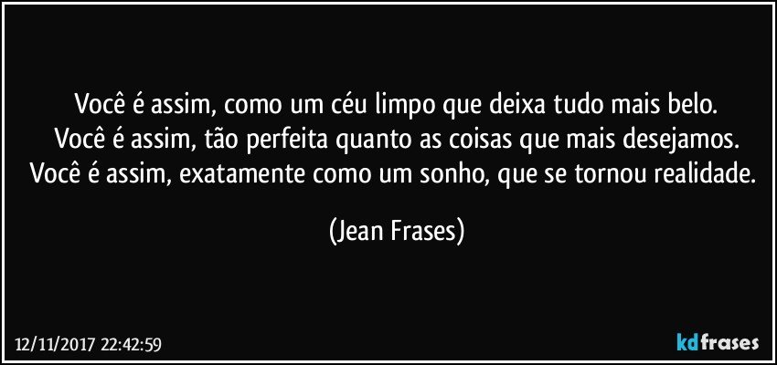 Você é assim, como um céu limpo que deixa tudo mais belo.
Você é assim, tão perfeita quanto as coisas que mais desejamos.
Você é assim, exatamente como um sonho, que se tornou realidade. (Jean Frases)