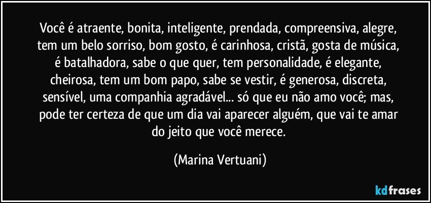 Você é atraente, bonita, inteligente, prendada, compreensiva, alegre, tem um belo sorriso, bom gosto, é carinhosa, cristã, gosta de música, é batalhadora, sabe o que quer, tem personalidade, é elegante, cheirosa, tem um bom papo, sabe se vestir, é generosa, discreta, sensível, uma companhia agradável... só que eu não amo você; mas, pode ter certeza de que um dia vai aparecer alguém, que vai te amar do jeito que você merece. (Marina Vertuani)