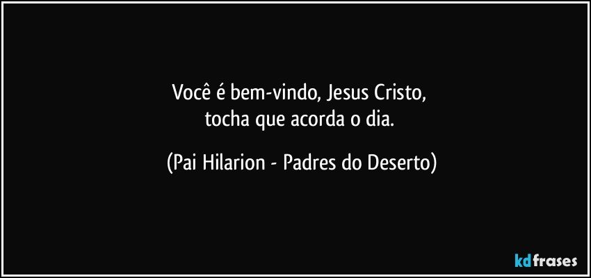 Você é bem-vindo, Jesus Cristo, 
tocha que acorda o dia. (Pai Hilarion - Padres do Deserto)