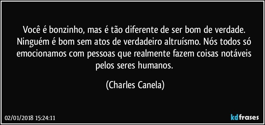 Você é bonzinho, mas é tão diferente de ser bom de verdade. Ninguém é bom sem atos de verdadeiro altruísmo. Nós todos só emocionamos com pessoas que realmente fazem coisas notáveis pelos seres humanos. (Charles Canela)