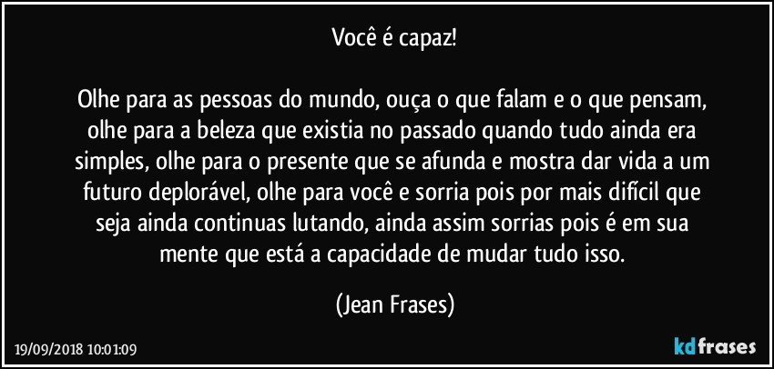 Você é capaz!

Olhe para as pessoas do mundo, ouça o que falam e o que pensam, olhe para a beleza que existia no passado quando tudo ainda era simples, olhe para o presente que se afunda e mostra dar vida a um futuro deplorável, olhe para você e sorria pois por mais difícil que seja ainda continuas lutando, ainda assim sorrias pois é em sua mente que está a capacidade de mudar tudo isso. (Jean Frases)