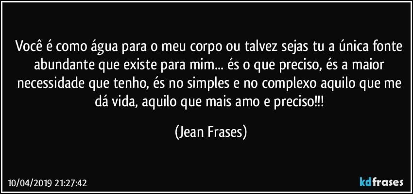 Você é como água para o meu corpo ou talvez sejas tu a única fonte abundante que existe para mim... és o que preciso, és a maior necessidade que tenho, és no simples e no complexo aquilo que me dá vida, aquilo que mais amo e preciso!!! (Jean Frases)