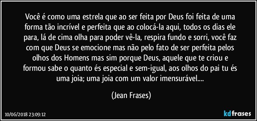 Você é como uma estrela que ao ser feita por Deus foi feita de uma forma tão incrível e perfeita que ao colocá-la aqui, todos os dias ele para, lá de cima olha para poder vê-la, respira fundo e sorri, você faz com que Deus se emocione mas não pelo fato de ser perfeita pelos olhos dos Homens mas sim porque Deus, aquele que te criou e formou sabe o quanto és especial e sem-igual, aos olhos do pai tu és uma joia; uma joia com um valor imensurável... (Jean Frases)