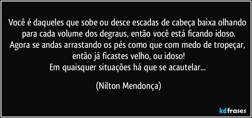 Você é daqueles que sobe ou desce escadas de cabeça baixa olhando para cada volume dos degraus, então você está ficando idoso.
Agora se andas arrastando os pés como que com medo de tropeçar, então já ficastes velho, ou idoso!
Em quaisquer situações há que se acautelar... (Nilton Mendonça)