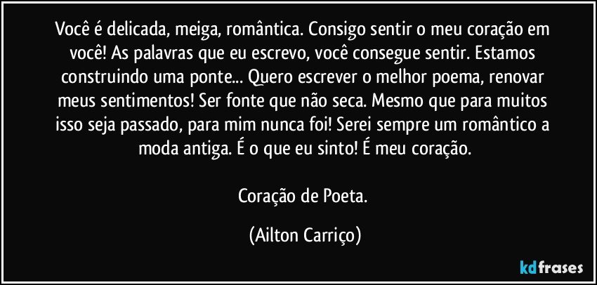 Você é delicada, meiga, romântica. Consigo sentir o meu coração em você! As palavras que eu escrevo, você consegue sentir. Estamos construindo uma ponte... Quero escrever o melhor poema, renovar meus sentimentos! Ser fonte que não seca. Mesmo que para muitos isso seja passado, para mim nunca foi! Serei sempre um romântico a moda antiga. É o que eu sinto! É meu coração.

Coração de Poeta. (Ailton Carriço)