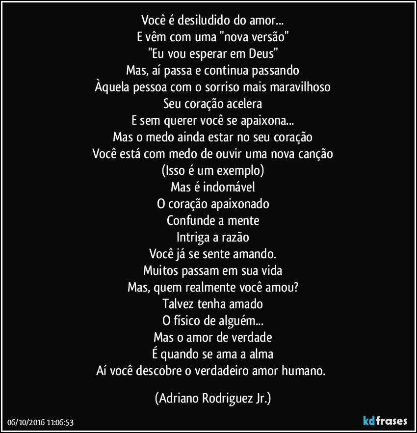 Você é desiludido do amor...
E vêm com uma "nova versão"
"Eu vou esperar em Deus"
Mas, aí passa e continua passando
Àquela pessoa com o sorriso mais maravilhoso
Seu coração acelera
E sem querer você se apaixona...
Mas o medo ainda estar no seu coração
Você está com medo de ouvir uma nova canção
(Isso é um exemplo)
Mas é indomável
O coração apaixonado
Confunde a mente
Intriga a razão
Você já se sente amando.
Muitos passam em sua vida
Mas, quem realmente você amou?
Talvez tenha amado
O físico de alguém...
Mas o amor de verdade
É quando se ama a alma
Aí você descobre o verdadeiro amor humano. (Adriano Rodriguez Jr.)