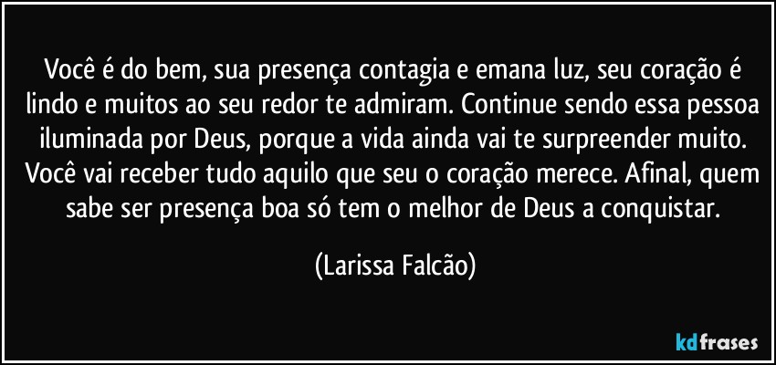 Você é do bem, sua presença contagia e emana luz, seu coração é lindo e muitos ao seu redor te admiram. Continue sendo essa pessoa iluminada por Deus, porque a vida ainda vai te surpreender muito. Você vai receber tudo aquilo que seu o coração merece. Afinal, quem sabe ser presença boa só tem o melhor de Deus a conquistar. (Larissa Falcão)