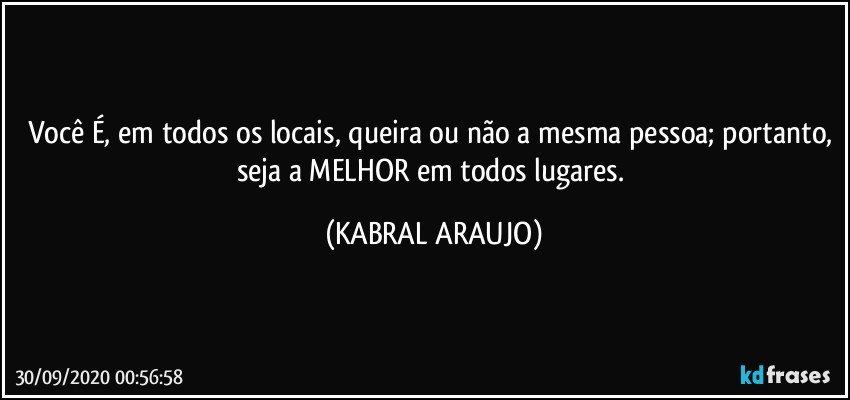 Você É, em todos os locais, queira ou não a mesma pessoa; portanto, seja a MELHOR em todos lugares. (KABRAL ARAUJO)