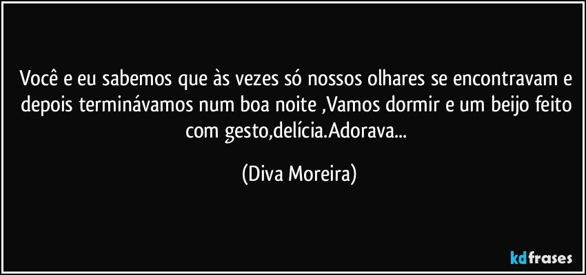 Você e eu sabemos que às vezes só nossos olhares se encontravam e depois terminávamos num boa noite ,Vamos dormir e um beijo feito com gesto,delícia.Adorava... (Diva Moreira)