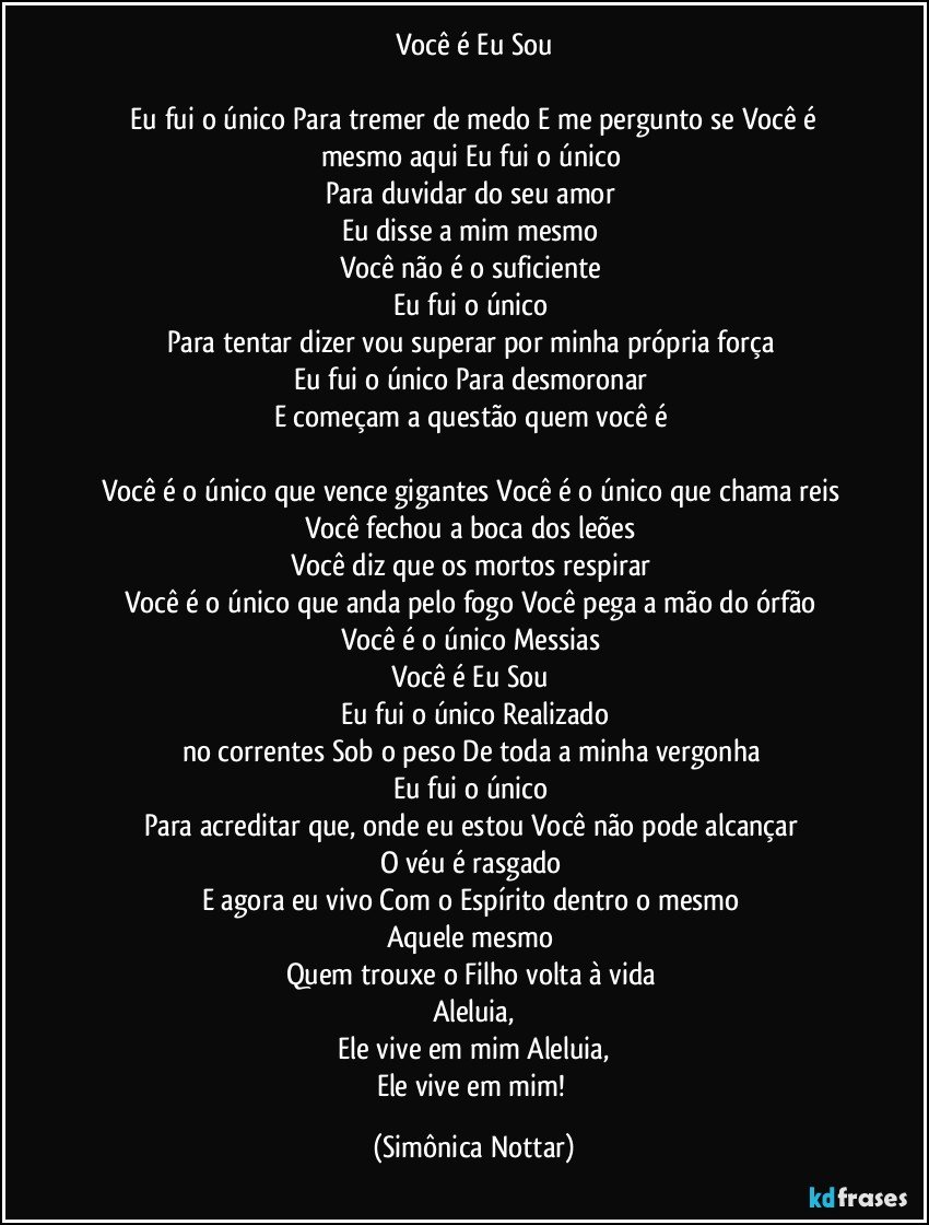 Você é Eu Sou

  Eu fui o único Para tremer de medo E me pergunto se Você é mesmo aqui  Eu fui o único 
Para duvidar do seu amor 
Eu disse a mim mesmo 
Você não é o suficiente  
Eu fui o único 
Para tentar dizer vou superar por minha própria força  
Eu fui o único Para desmoronar 
E começam a questão quem você é  

Você é o único que vence gigantes Você é o único que chama reis Você fechou a boca dos leões 
Você diz que os mortos respirar 
Você é o único que anda pelo fogo Você pega a mão do órfão 
Você é o único Messias 
Você é Eu Sou  
Eu fui o único Realizado
no correntes Sob o peso De toda a minha vergonha  
Eu fui o único 
Para acreditar que, onde eu estou Você não pode alcançar  
O véu é rasgado 
E agora eu vivo Com o Espírito dentro o mesmo 
Aquele mesmo 
Quem trouxe o Filho volta à vida  
Aleluia,
 Ele vive em mim Aleluia, 
Ele vive em mim! (Simônica Nottar)