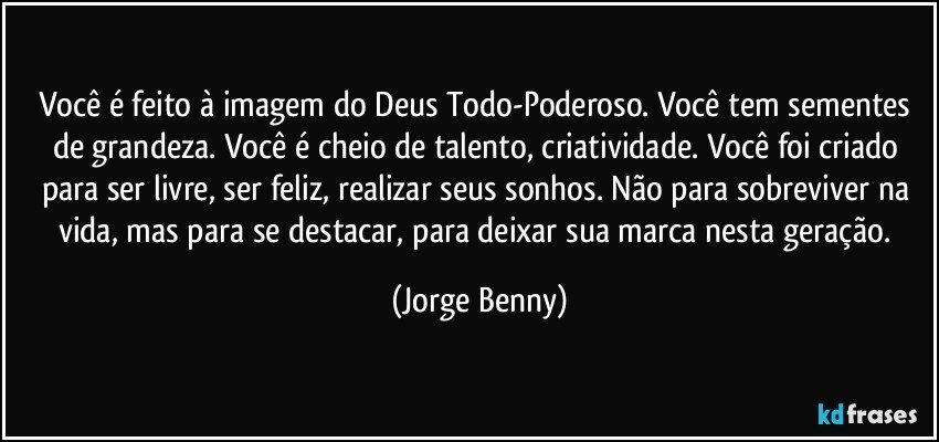 Você é feito à imagem do Deus Todo-Poderoso. Você tem sementes de grandeza. Você é cheio de talento, criatividade. Você foi criado para ser livre, ser feliz, realizar seus sonhos. Não para sobreviver na vida, mas para se destacar, para deixar sua marca nesta geração. (Jorge Benny)