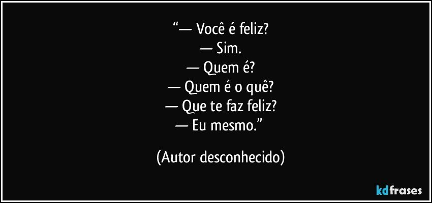 “— Você é feliz?
— Sim.
— Quem é?
— Quem é o quê?
— Que te faz feliz?
— Eu mesmo.” (Autor desconhecido)