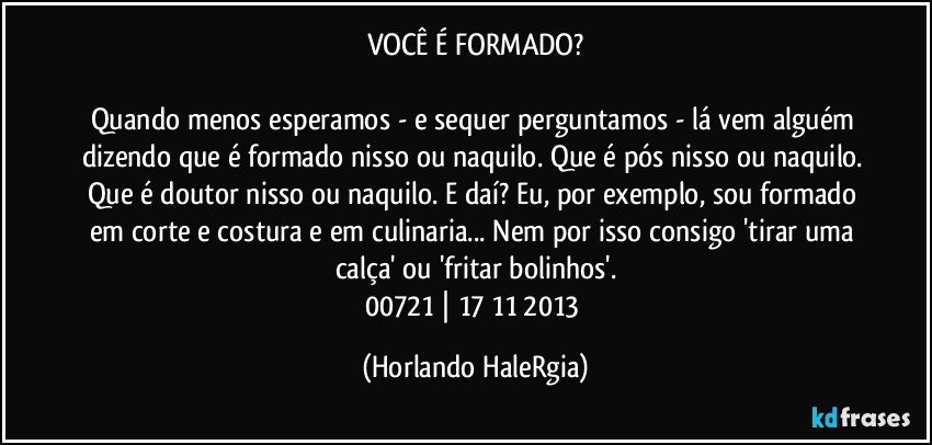 VOCÊ É FORMADO?

Quando menos esperamos - e sequer perguntamos - lá vem alguém dizendo que é formado nisso ou naquilo. Que é pós nisso ou naquilo. Que é doutor nisso ou naquilo. E daí? Eu, por exemplo, sou formado em corte e costura e em culinaria... Nem por isso consigo 'tirar uma calça' ou 'fritar bolinhos'.
00721 | 17/11/2013 (Horlando HaleRgia)