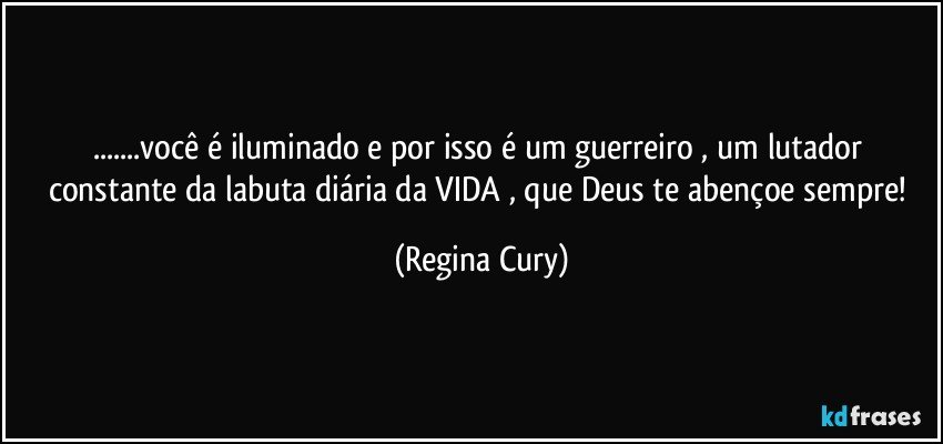 ...você é iluminado e  por isso é um guerreiro ,  um  lutador constante da labuta diária da VIDA , que Deus te abençoe sempre! (Regina Cury)