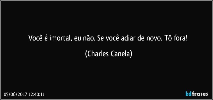 Você é imortal, eu não. Se você adiar de novo. Tô fora! (Charles Canela)