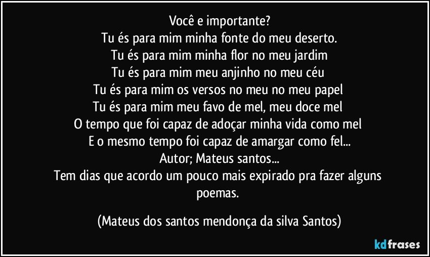 Você e importante?
Tu és para mim minha fonte do meu deserto.
Tu és para mim minha flor no meu jardim
Tu és para mim meu anjinho no meu céu
Tu és para mim os versos no meu no meu papel
Tu és para mim meu favo de mel, meu doce mel
O tempo que foi capaz de adoçar minha vida como mel
E o mesmo tempo foi capaz de amargar como fel...
Autor; Mateus santos...
Tem dias que acordo um pouco mais expirado pra fazer alguns poemas. (Mateus dos santos mendonça da silva Santos)