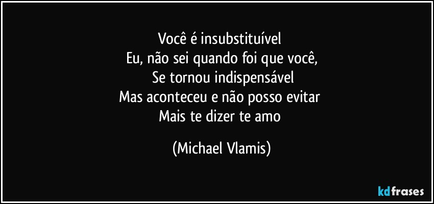 Você é insubstituível 
Eu, não sei quando foi que você,
 Se tornou indispensável
Mas aconteceu e não posso evitar 
Mais te dizer te amo (Michael Vlamis)