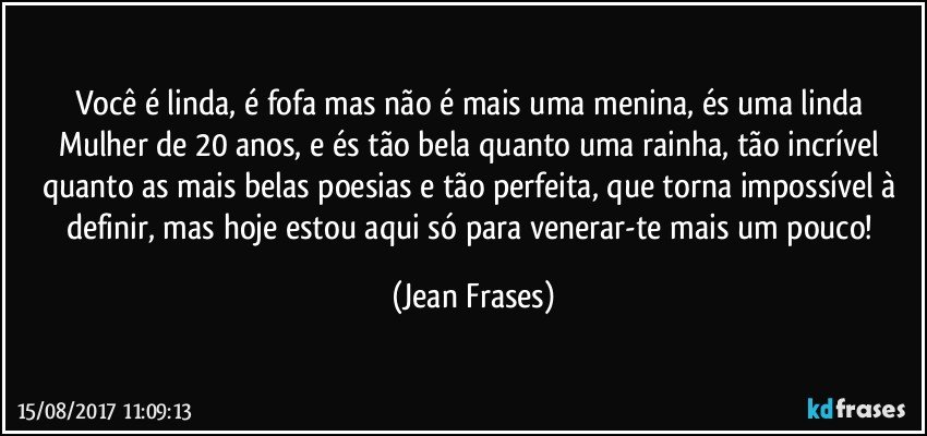 Você é linda, é fofa mas não é mais uma menina, és uma linda Mulher de 20 anos, e és tão bela quanto uma rainha, tão incrível quanto as mais belas poesias e tão perfeita, que torna impossível à definir, mas hoje estou aqui só para venerar-te mais um pouco! (Jean Frases)