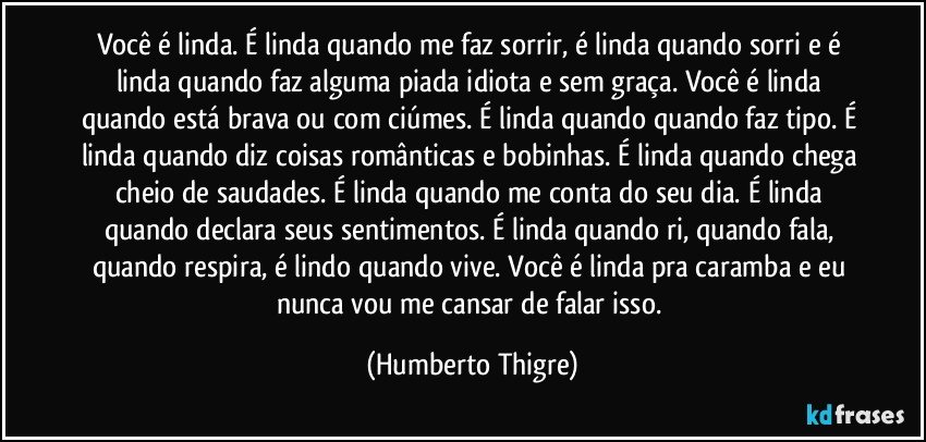 Você é linda. É linda quando me faz sorrir, é linda quando sorri e é linda quando faz alguma piada idiota e sem graça. Você é linda quando está brava ou com ciúmes. É linda quando quando faz tipo. É linda quando diz coisas românticas e bobinhas. É linda quando chega cheio de saudades. É linda quando me conta do seu dia. É linda quando declara seus sentimentos. É linda quando ri, quando fala, quando respira, é lindo quando vive. Você é linda pra caramba e eu nunca vou me cansar de falar isso. (Humberto Thigre)