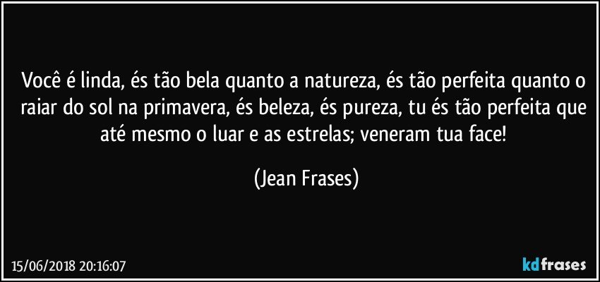 Você é linda, és tão bela quanto a natureza, és tão perfeita quanto o raiar do sol na primavera, és beleza, és pureza, tu és tão perfeita que até mesmo o luar e as estrelas; veneram tua face! (Jean Frases)