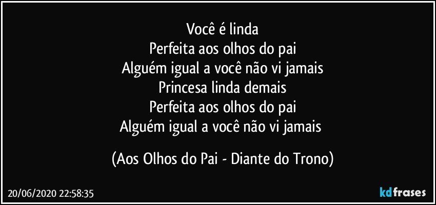 Você é linda
Perfeita aos olhos do pai
Alguém igual a você não vi jamais
Princesa linda demais
Perfeita aos olhos do pai
Alguém igual a você não vi jamais (Aos Olhos do Pai - Diante do Trono)