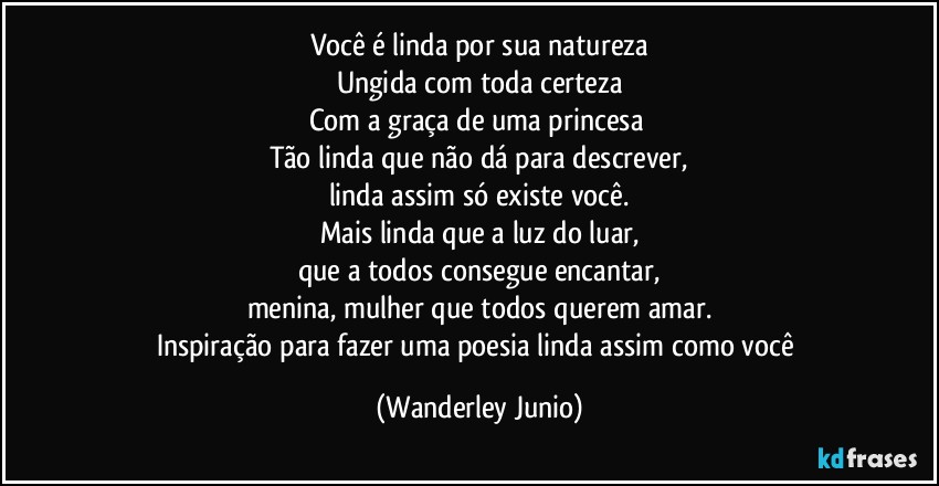 Você é linda por sua natureza
Ungida com toda certeza
Com a graça de uma princesa 
Tão linda que não dá para descrever,
linda assim só existe você.
Mais linda que a luz do luar,
que a todos consegue encantar,
menina, mulher que todos querem amar.
Inspiração para fazer uma poesia linda assim como você (Wanderley Junio)