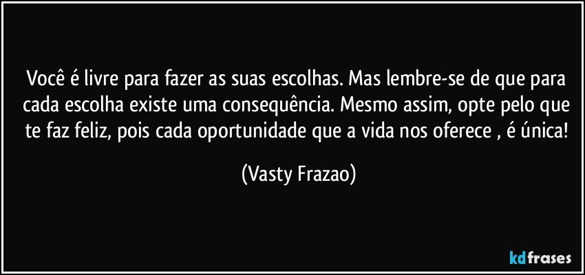 Você é livre para fazer as suas escolhas. Mas lembre-se de que para cada escolha existe uma consequência. Mesmo assim, opte pelo que te faz feliz, pois cada oportunidade que a vida nos oferece , é única! (Vasty Frazao)