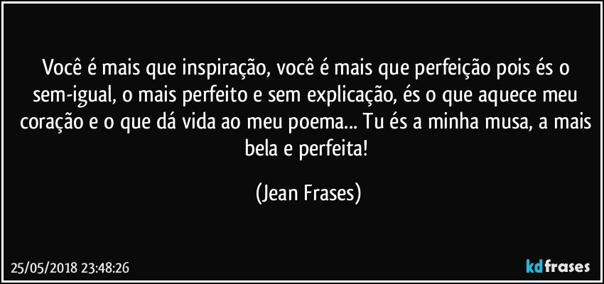 Você é mais que inspiração, você é mais que perfeição pois és o sem-igual, o mais perfeito e sem explicação, és o que aquece meu coração e o que dá vida ao meu poema... Tu és a minha musa, a mais bela e perfeita! (Jean Frases)