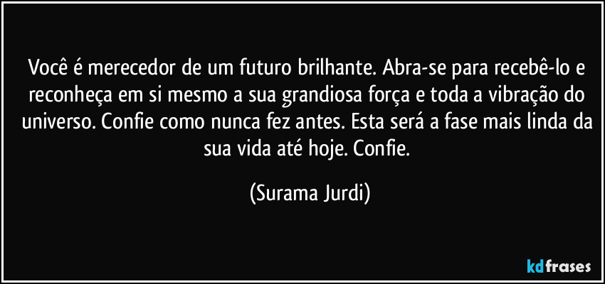 Você é merecedor de um futuro brilhante. Abra-se para recebê-lo e reconheça em si mesmo a sua grandiosa força e toda a vibração do universo. Confie como nunca fez antes. Esta será a fase mais linda da sua vida até hoje. Confie. (Surama Jurdi)