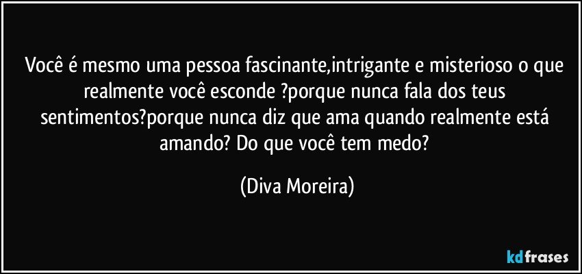 Você é mesmo uma pessoa fascinante,intrigante e misterioso o que realmente você esconde ?porque nunca fala dos teus sentimentos?porque nunca diz que ama  quando realmente está amando? Do que você tem medo? (Diva Moreira)