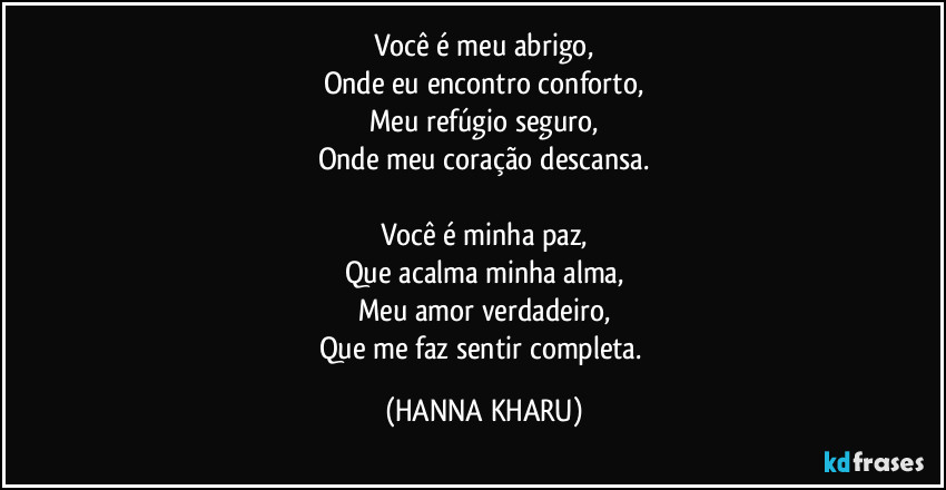 Você é meu abrigo,
Onde eu encontro conforto,
Meu refúgio seguro,
Onde meu coração descansa.

Você é minha paz,
Que acalma minha alma,
Meu amor verdadeiro,
Que me faz sentir completa. (HANNA KHARU)