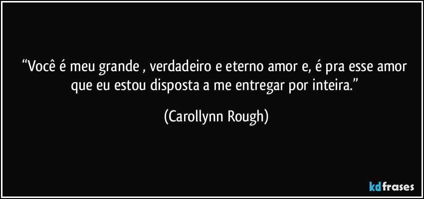 “Você é meu grande , verdadeiro e eterno amor e, é pra esse amor que eu estou disposta a me entregar por inteira.” (Carollynn Rough)