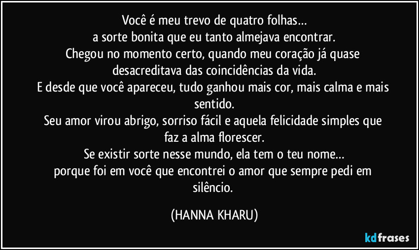 Você é meu trevo de quatro folhas…
a sorte bonita que eu tanto almejava encontrar.
Chegou no momento certo, quando meu coração já quase desacreditava das coincidências da vida.
E desde que você apareceu, tudo ganhou mais cor, mais calma e mais sentido.
Seu amor virou abrigo, sorriso fácil e aquela felicidade simples que faz a alma florescer.
Se existir sorte nesse mundo, ela tem o teu nome…
porque foi em você que encontrei o amor que sempre pedi em silêncio. (HANNA KHARU)