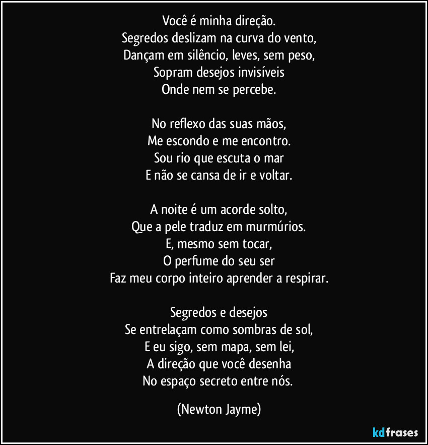 Você é minha direção.
Segredos deslizam na curva do vento,
Dançam em silêncio, leves, sem peso,
Sopram desejos invisíveis
Onde nem se percebe.

No reflexo das suas mãos,
Me escondo e me encontro.
Sou rio que escuta o mar
E não se cansa de ir e voltar.

A noite é um acorde solto,
Que a pele traduz em murmúrios.
E, mesmo sem tocar,
O perfume do seu ser
Faz meu corpo inteiro aprender a respirar.

Segredos e desejos
Se entrelaçam como sombras de sol,
E eu sigo, sem mapa, sem lei,
A direção que você desenha
No espaço secreto entre nós. (Newton Jayme)
