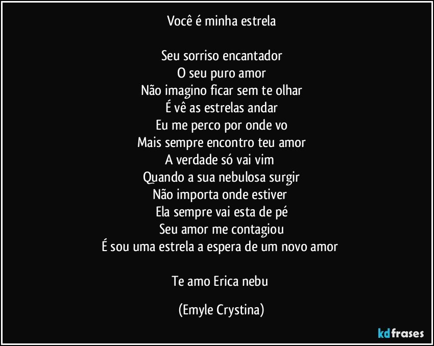 Você é minha estrela

Seu sorriso encantador
O seu puro amor
Não imagino ficar sem te olhar
É vê as estrelas andar
Eu me perco por onde vo
Mais sempre encontro teu amor
A verdade só vai vim 
Quando a sua nebulosa surgir
Não importa onde estiver 
Ela sempre vai esta de pé
Seu amor me contagiou
É sou uma estrela a espera de um novo amor 

Te amo Erica nebu (Emyle Crystina)
