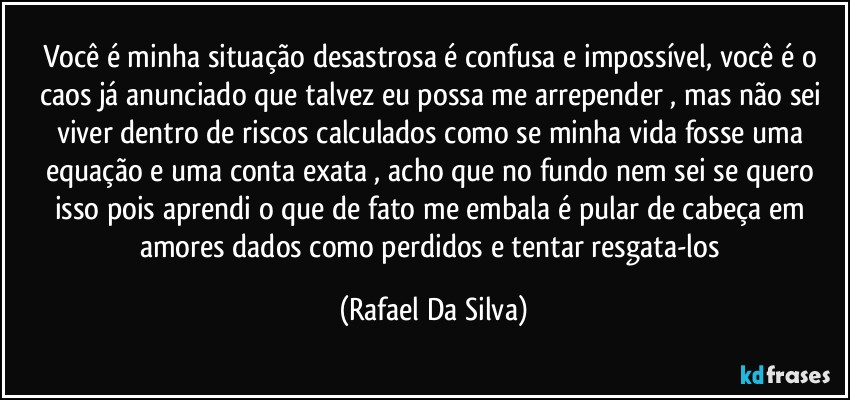 Você é minha situação desastrosa é confusa e impossível, você é o caos já anunciado que talvez eu possa me arrepender , mas não sei viver dentro de riscos calculados como se minha vida fosse uma equação e uma conta exata , acho que no fundo nem sei se quero isso pois aprendi o que de fato me embala é pular de cabeça em amores dados como perdidos e tentar resgata-los (Rafael Da Silva)