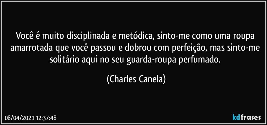 Você é muito disciplinada e metódica, sinto-me como uma roupa amarrotada que você passou e dobrou com perfeição, mas sinto-me solitário aqui no seu guarda-roupa perfumado. (Charles Canela)