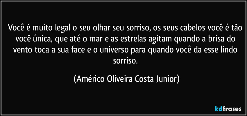 Você é muito legal o seu olhar seu sorriso, os seus cabelos você é tão você única, que até o mar e as estrelas agitam quando a brisa do vento toca a sua face e o universo para quando você da esse lindo sorriso. (Américo Oliveira Costa Junior)