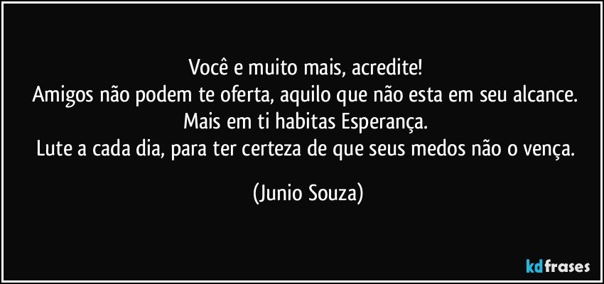 Você e muito mais, acredite! 
Amigos não podem te oferta, aquilo que não esta em seu alcance. 
Mais em ti habitas Esperança. 
Lute a cada dia, para ter certeza de que seus medos não o vença. (Junio Souza)