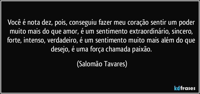 Você é nota dez, pois, conseguiu fazer meu coração sentir um poder muito mais do que amor, é um sentimento extraordinário, sincero, forte, intenso, verdadeiro, é um sentimento muito mais além do que desejo, é uma força chamada paixão. (Salomão Tavares)