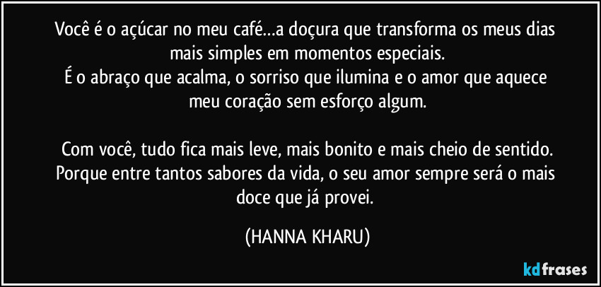 Você é o açúcar no meu café…a doçura que transforma os meus dias mais simples em momentos especiais.
É o abraço que acalma, o sorriso que ilumina e o amor que aquece meu coração sem esforço algum.
Com você, tudo fica mais leve, mais bonito e mais cheio de sentido.
Porque entre tantos sabores da vida, o seu amor sempre será o mais doce que já provei. (HANNA KHARU)
