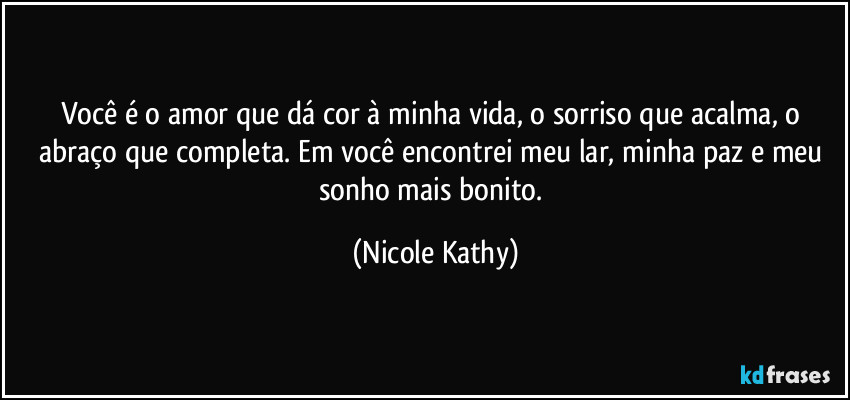 Você é o amor que dá cor à minha vida, o sorriso que acalma, o abraço que completa. Em você encontrei meu lar, minha paz e meu sonho mais bonito. (Nicole Kathy)