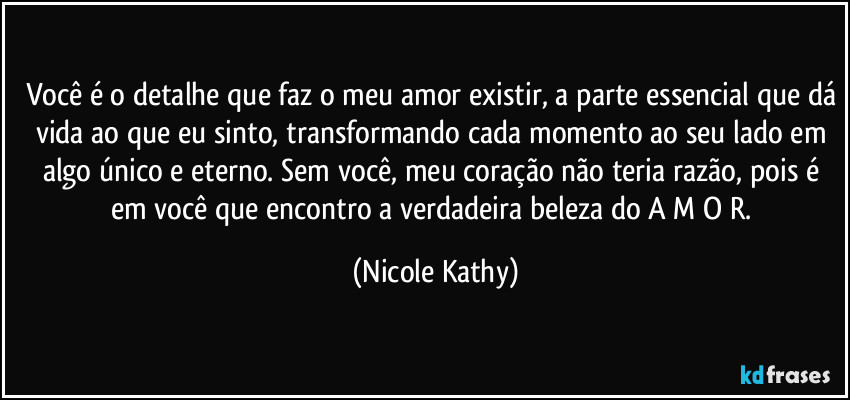 Você é o detalhe que faz o meu amor existir, a parte essencial que dá vida ao que eu sinto, transformando cada momento ao seu lado em algo único e eterno. Sem você, meu coração não teria razão, pois é em você que encontro a verdadeira beleza do A M O R. (Nicole Kathy)