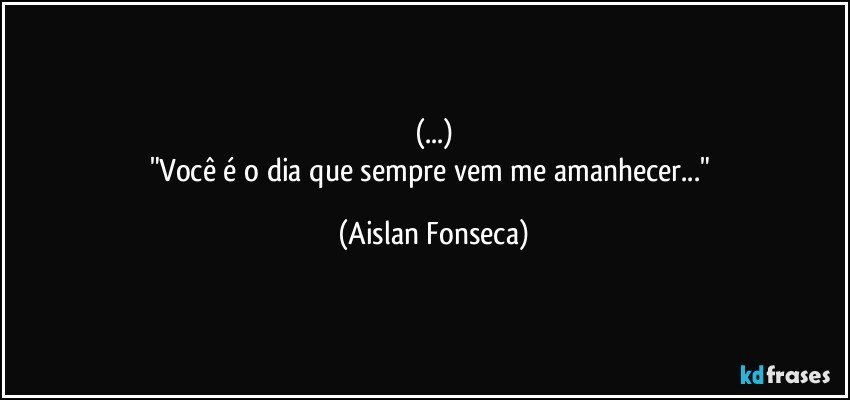 (...)
"Você é o dia que sempre vem me amanhecer..." (Aislan Fonseca)