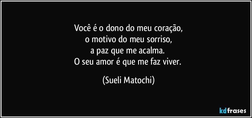 Você é o dono do meu coração,
o motivo do meu sorriso,
a paz que me acalma. 
O seu amor é que me faz viver. (Sueli Matochi)