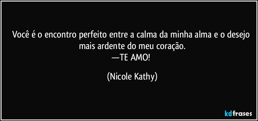 Você é o encontro perfeito entre a calma da minha alma e o desejo mais ardente do meu coração.
—TE AMO! (Nicole Kathy)