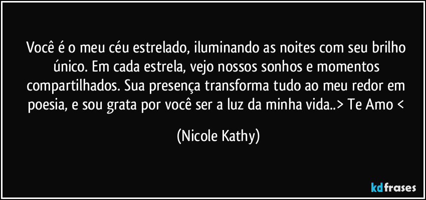 Você é o meu céu estrelado, iluminando as noites com seu brilho único. Em cada estrela, vejo nossos sonhos e momentos compartilhados. Sua presença transforma tudo ao meu redor em poesia, e sou grata por você ser a luz da minha vida..> Te Amo < (Nicole Kathy)