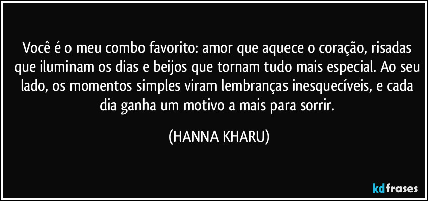 Você é o meu combo favorito: amor que aquece o coração, risadas que iluminam os dias e beijos que tornam tudo mais especial. Ao seu lado, os momentos simples viram lembranças inesquecíveis, e cada dia ganha um motivo a mais para sorrir. (HANNA KHARU)