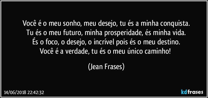 Você é o meu sonho, meu desejo, tu és a minha conquista.
Tu és o meu futuro, minha prosperidade, és minha vida.
És o foco, o desejo, o incrível pois és o meu destino.
Você é a verdade, tu és o meu único caminho! (Jean Frases)